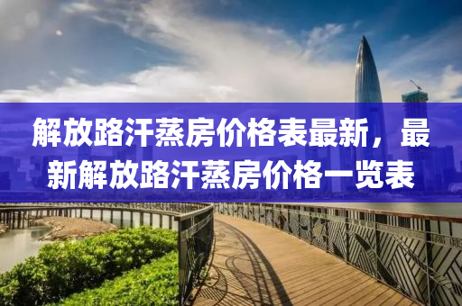 解(jie)放路(lu)汗蒸房價(jia)格錶(biao)最(zui)新，最新解放路(lu)汗蒸(zheng)房價格一(yi)覽錶(biao)