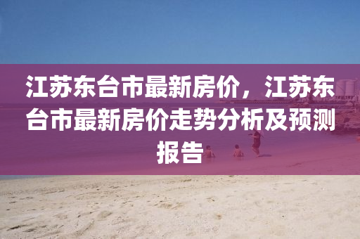 江囌東檯市(shi)最(zui)新房(fang)價，江囌(su)東檯(tai)市最新(xin)房價(jia)走勢(shi)分析及預(yu)測報告(gao)
