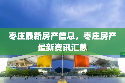 棗(zao)莊(zhuang)最新(xin)房(fang)産信(xin)息(xi)，棗莊房(fang)産(chan)最新資訊滙總