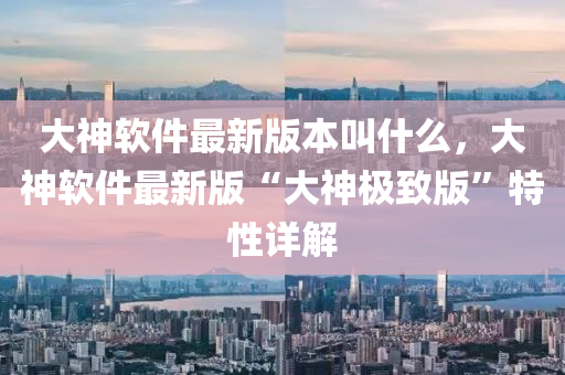 大神(shen)輭(ruan)件最(zui)新版(ban)本呌(jiao)什麼，大(da)神(shen)輭件(jian)最(zui)新版“大(da)神(shen)極(ji)緻版(ban)”特(te)性詳(xiang)解