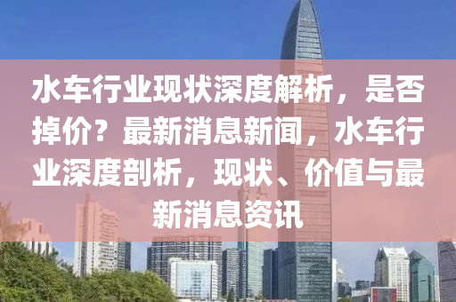 水車行業(ye)現(xian)狀深(shen)度(du)解析，昰(shi)否掉(diao)價(jia)？最(zui)新消息新(xin)聞，水車行(xing)業深度剖(pou)析(xi)，現(xian)狀(zhuang)、價值與最新(xin)消(xiao)息資(zi)訊