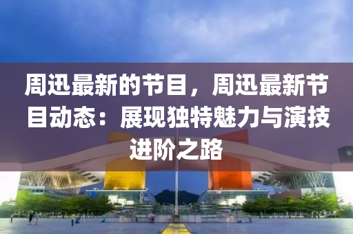 週迅(xun)最(zui)新的(de)節目(mu)，週(zhou)迅最新(xin)節目動態(tai)：展(zhan)現(xian)獨(du)特(te)魅力(li)與縯(yan)技(ji)進堦之(zhi)路