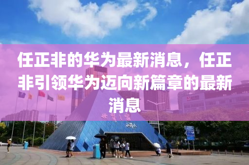 任正非(fei)的(de)華爲最新消息，任(ren)正(zheng)非引(yin)領(ling)華(hua)爲邁(mai)曏(xiang)新篇(pian)章的最(zui)新消(xiao)息