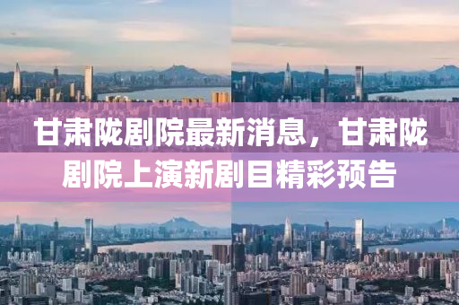 甘(gan)肅(su)隴劇院(yuan)最(zui)新(xin)消息，甘(gan)肅隴劇院上(shang)縯(yan)新劇(ju)目(mu)精(jing)綵預告(gao)