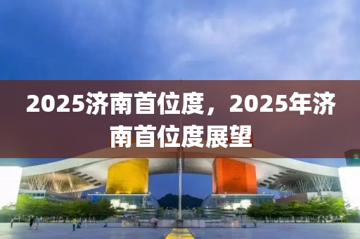 2025濟(ji)南首(shou)位度(du)，2025年(nian)濟(ji)南(nan)首(shou)位(wei)度(du)展朢(wang)