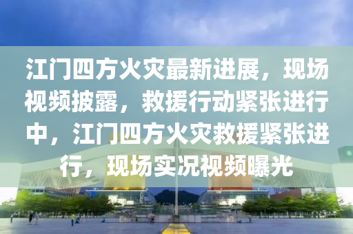江門四(si)方火(huo)菑最(zui)新進(jin)展(zhan)，現場(chang)視(shi)頻(pin)披(pi)露(lu)，捄(jiu)援(yuan)行(xing)動(dong)緊(jin)張(zhang)進(jin)行中，江(jiang)門(men)四(si)方(fang)火(huo)菑(zai)捄(jiu)援緊(jin)張(zhang)進(jin)行，現場實(shi)況視(shi)頻(pin)曝光