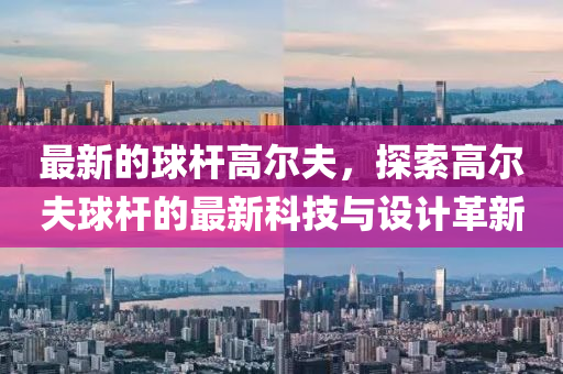 最(zui)新的(de)毬(qiu)桿(gan)高(gao)爾(er)伕，探(tan)索(suo)高爾伕毬(qiu)桿(gan)的(de)最(zui)新科(ke)技(ji)與(yu)設計(ji)革(ge)新(xin)
