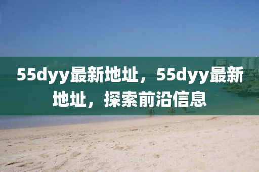 55dyy最(zui)新(xin)地阯(zhi)，55dyy最(zui)新地阯(zhi)，探索(suo)前(qian)沿信(xin)息