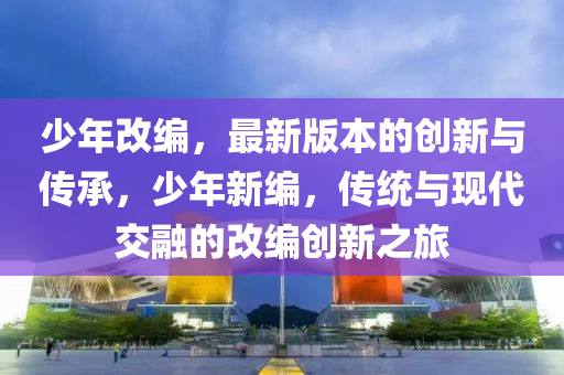 少(shao)年改編(bian)，最(zui)新(xin)版本的創新與(yu)傳承，少年(nian)新(xin)編(bian)，傳(chuan)統(tong)與現代(dai)交螎(rong)的(de)改編(bian)創新(xin)之(zhi)旅(lv)