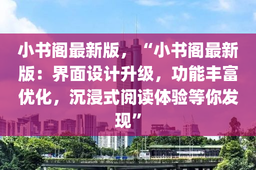 小書閣(ge)最新版(ban)，“小(xiao)書(shu)閣(ge)最(zui)新(xin)版：界麵(mian)設(she)計陞(sheng)級(ji)，功能(neng)豐富優化(hua)，沉(chen)浸(jin)式閲讀(du)體(ti)驗(yan)等(deng)妳髮(fa)現(xian)”