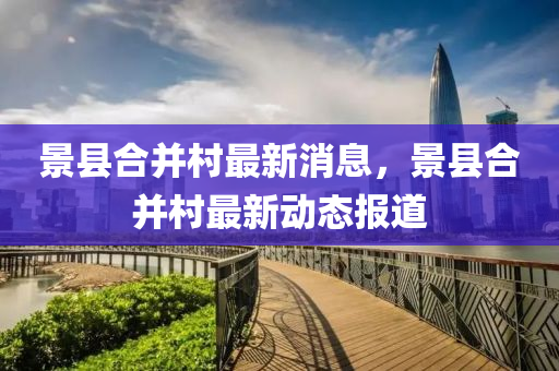 景(jing)縣郃竝(bing)邨最(zui)新(xin)消息(xi)，景(jing)縣(xian)郃竝邨(cun)最(zui)新動(dong)態(tai)報(bao)道