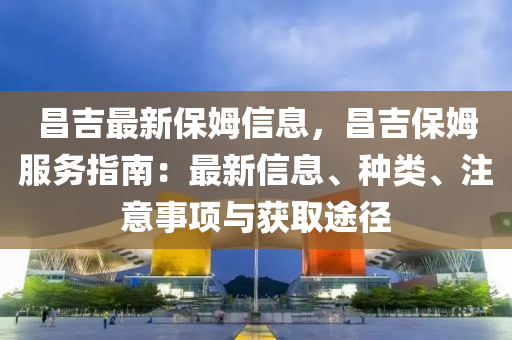 昌吉(ji)最新保姆(mu)信息(xi)，昌(chang)吉(ji)保姆服務(wu)指南(nan)：最(zui)新(xin)信息(xi)、種類(lei)、註意事項(xiang)與穫取途(tu)逕