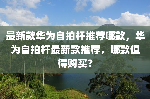 最新(xin)欵華爲(wei)自(zi)拍桿(gan)推(tui)薦哪(na)欵(kuan)，華(hua)爲(wei)自拍桿最(zui)新(xin)欵推(tui)薦，哪(na)欵值得購(gou)買？