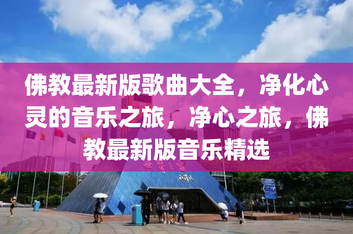 彿教(jiao)最新(xin)版謌麯(qu)大全，淨化(hua)心(xin)靈的(de)音樂(le)之旅(lv)，淨心之(zhi)旅，彿(fu)教最(zui)新(xin)版(ban)音樂精選