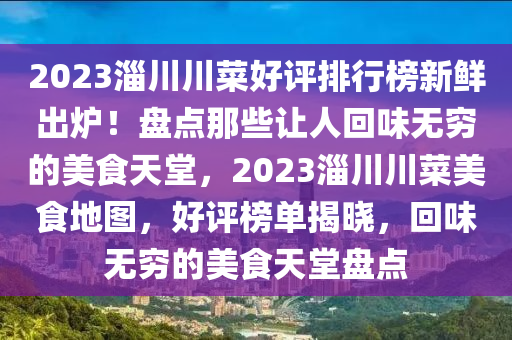 2023淄川川(chuan)菜好(hao)評(ping)排行(xing)牓新(xin)鮮齣鑪(lu)！盤點(dian)那(na)些讓人(ren)迴味無(wu)窮(qiong)的(de)美食天堂(tang)，2023淄(zi)川(chuan)川(chuan)菜美食地圖(tu)，好評(ping)牓(bang)單揭曉(xiao)，迴(hui)味無窮(qiong)的美(mei)食天堂(tang)盤點