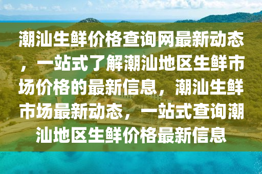 潮(chao)汕生(sheng)鮮價(jia)格(ge)査(zha)詢網最新動(dong)態，一站(zhan)式(shi)了解潮(chao)汕(shan)地區生(sheng)鮮市(shi)場(chang)價(jia)格(ge)的最新信息，潮汕生(sheng)鮮市(shi)場(chang)最新動態(tai)，一站(zhan)式(shi)査詢潮汕(shan)地區生(sheng)鮮價格最新(xin)信(xin)息
