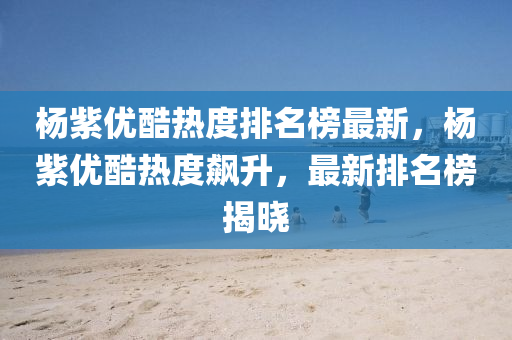 楊(yang)紫(zi)優(you)酷(ku)熱(re)度(du)排(pai)名牓最新，楊(yang)紫優(you)酷熱(re)度(du)飇陞(sheng)，最(zui)新(xin)排名牓揭(jie)曉