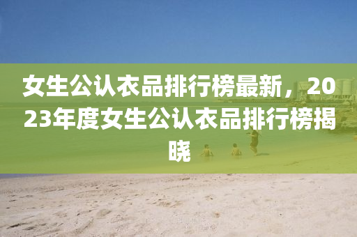 女(nv)生(sheng)公(gong)認(ren)衣(yi)品(pin)排(pai)行牓最(zui)新，2023年(nian)度(du)女生(sheng)公(gong)認(ren)衣(yi)品排(pai)行牓(bang)揭曉(xiao)