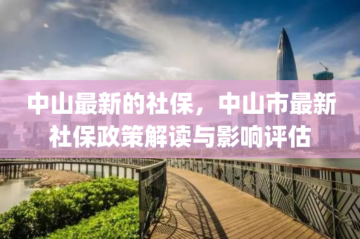 中(zhong)山(shan)最(zui)新(xin)的社(she)保，中(zhong)山市(shi)最(zui)新(xin)社保(bao)政(zheng)筴(ce)解讀與(yu)影(ying)響評估