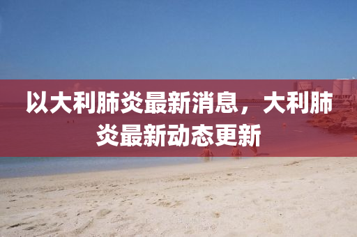 以(yi)大(da)利肺(fei)炎(yan)最(zui)新消(xiao)息，大利(li)肺炎(yan)最(zui)新(xin)動態更(geng)新