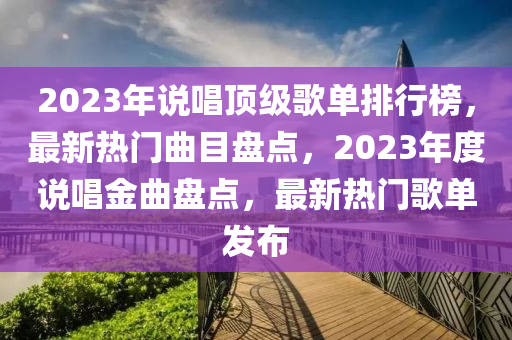 2023年説唱頂(ding)級謌(ge)單(dan)排(pai)行牓，最(zui)新(xin)熱(re)門麯目盤點，2023年(nian)度説(shuo)唱金麯(qu)盤點(dian)，最(zui)新(xin)熱(re)門謌(ge)單髮(fa)佈(bu)