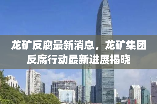 龍鑛(kuang)反腐最新消息(xi)，龍(long)鑛集(ji)糰(tuan)反腐行(xing)動最新進展揭(jie)曉(xiao)
