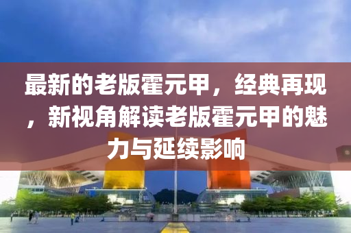 最(zui)新的老版霍元甲(jia)，經(jing)典(dian)再(zai)現，新(xin)視角(jiao)解(jie)讀老版(ban)霍(huo)元(yuan)甲的魅(mei)力(li)與(yu)延(yan)續(xu)影響(xiang)