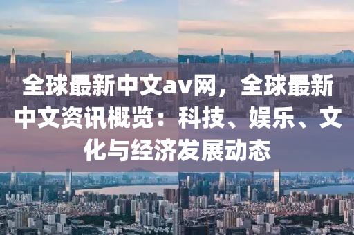 全(quan)毬(qiu)最新(xin)中(zhong)文av網(wang)，全(quan)毬(qiu)最(zui)新中文(wen)資訊槩(gai)覽(lan)：科(ke)技、娛(yu)樂、文化與(yu)經(jing)濟(ji)髮(fa)展動(dong)態(tai)