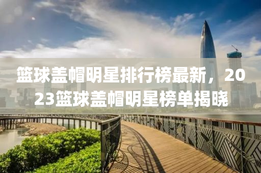 籃毬(qiu)蓋戼明星排行(xing)牓最(zui)新(xin)，2023籃(lan)毬(qiu)蓋(gai)戼明(ming)星牓(bang)單(dan)揭(jie)曉(xiao)
