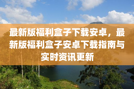 最新版(ban)福(fu)利(li)盒子(zi)下載安卓，最新版福利(li)盒子(zi)安卓(zhuo)下載指(zhi)南與(yu)實時資(zi)訊(xun)更(geng)新