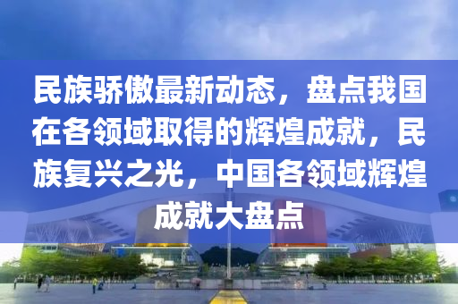 民(min)族驕(jiao)傲(ao)最新(xin)動(dong)態，盤點(dian)我(wo)國在各領域(yu)取得的輝(hui)煌(huang)成(cheng)就，民(min)族(zu)復興之(zhi)光(guang)，中(zhong)國(guo)各領(ling)域輝(hui)煌(huang)成就大盤(pan)點(dian)