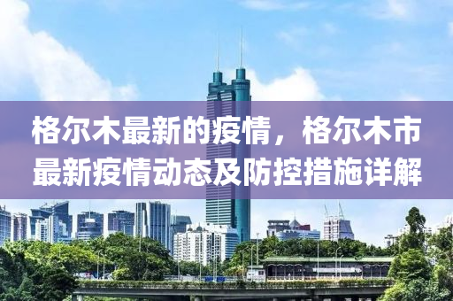 格爾(er)木最(zui)新的疫情，格(ge)爾木市最(zui)新(xin)疫(yi)情(qing)動(dong)態及(ji)防控措施(shi)詳(xiang)解
