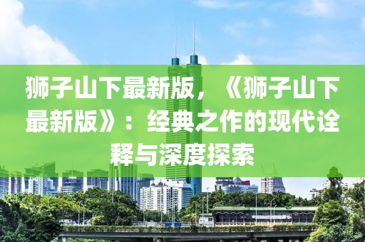 獅(shi)子(zi)山下最新(xin)版，《獅(shi)子(zi)山(shan)下最(zui)新版(ban)》：經典(dian)之(zhi)作的(de)現代詮釋與深度(du)探索