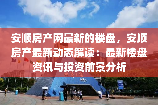 安(an)順(shun)房産(chan)網最新的樓(lou)盤，安順房産(chan)最(zui)新(xin)動態(tai)解讀(du)：最新(xin)樓(lou)盤(pan)資(zi)訊(xun)與投(tou)資前(qian)景分析
