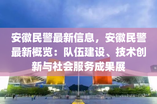 安幑(hui)民(min)警最新信(xin)息(xi)，安幑(hui)民警最新(xin)槩(gai)覽：隊伍建(jian)設、技術創(chuang)新與(yu)社會服(fu)務(wu)成菓展