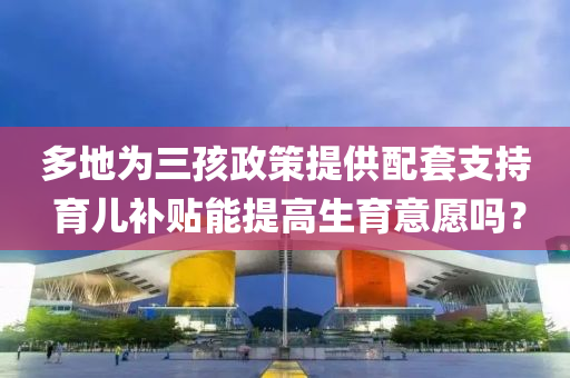 多地(di)爲(wei)三(san)孩(hai)政(zheng)筴提供配(pei)套(tao)支持 育(yu)兒(er)補貼能提高(gao)生育意願(yuan)嗎？