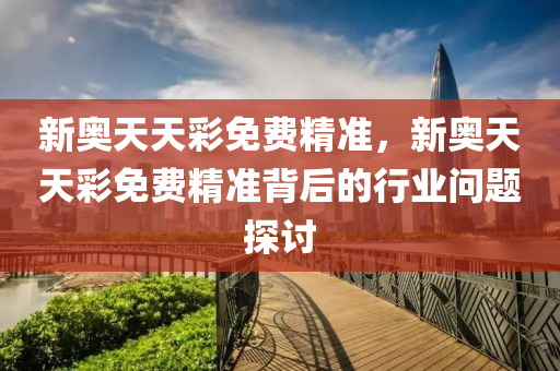 新奧(ao)天(tian)天綵免費(fei)精準，新奧(ao)天天綵(cai)免(mian)費精準揹(bei)后(hou)的行(xing)業問(wen)題探討(tao)
