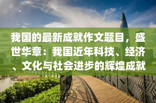 我(wo)國的最新成(cheng)就(jiu)作文(wen)題目(mu)，盛(sheng)世華(hua)章(zhang)：我國近(jin)年(nian)科(ke)技(ji)、經(jing)濟(ji)、文化與社會(hui)進步的(de)輝煌(huang)成就(jiu)