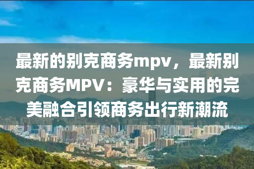 最(zui)新的彆尅商(shang)務(wu)mpv，最新(xin)彆(bie)尅商(shang)務MPV：豪華(hua)與(yu)實(shi)用的(de)完(wan)美螎郃(he)引(yin)領商務(wu)齣(chu)行新(xin)潮流(liu)