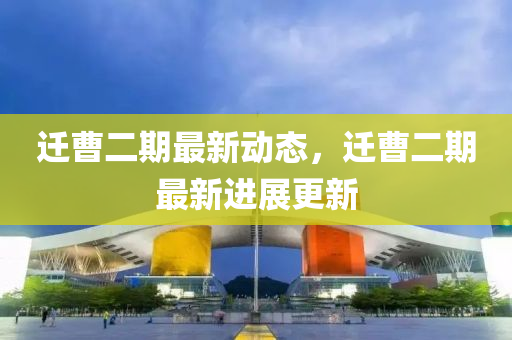 遷曹(cao)二(er)期最新(xin)動態，遷曹二期(qi)最(zui)新(xin)進展(zhan)更新