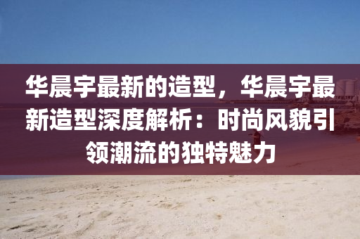 華(hua)晨(chen)宇(yu)最(zui)新的造型，華(hua)晨宇最(zui)新造型(xing)深(shen)度解析(xi)：時(shi)尚(shang)風貌(mao)引(yin)領(ling)潮(chao)流(liu)的獨(du)特(te)魅(mei)力(li)