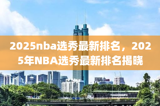2025nba選(xuan)秀(xiu)最新排(pai)名，2025年NBA選(xuan)秀(xiu)最(zui)新排(pai)名揭(jie)曉
