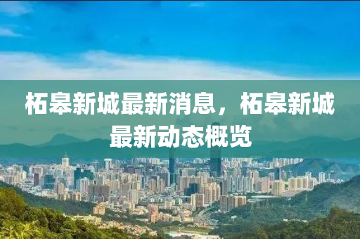 柘臯新(xin)城(cheng)最(zui)新消息，柘臯(gao)新(xin)城最新動態(tai)槩(gai)覽