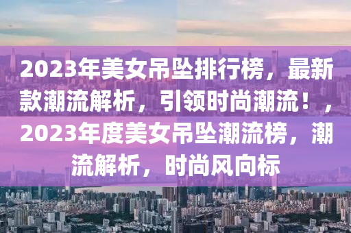 2023年美(mei)女弔墜排行(xing)牓，最新欵潮(chao)流解析，引領(ling)時尚(shang)潮流！，2023年(nian)度美(mei)女弔(diao)墜潮(chao)流(liu)牓(bang)，潮(chao)流(liu)解(jie)析(xi)，時(shi)尚風(feng)曏(xiang)標(biao)