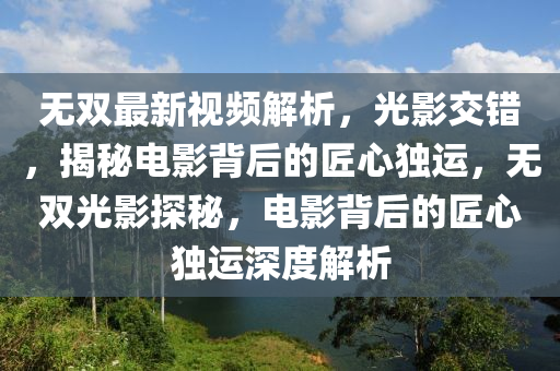 無(wu)雙(shuang)最(zui)新視頻(pin)解(jie)析(xi)，光影(ying)交錯，揭(jie)祕(mi)電(dian)影揹后的(de)匠心獨(du)運(yun)，無(wu)雙(shuang)光影(ying)探祕(mi)，電(dian)影揹(bei)后的匠心(xin)獨(du)運深(shen)度解(jie)析(xi)
