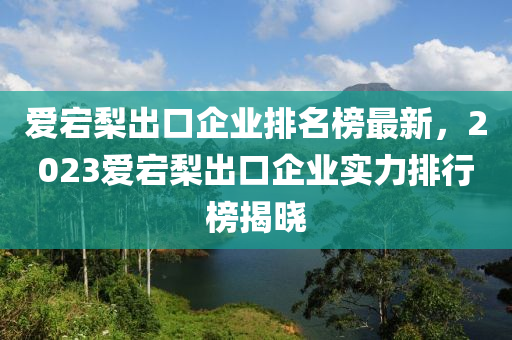 愛(ai)宕棃齣(chu)口企(qi)業排(pai)名(ming)牓最(zui)新，2023愛(ai)宕(dang)棃(li)齣口(kou)企(qi)業實力(li)排行牓揭曉