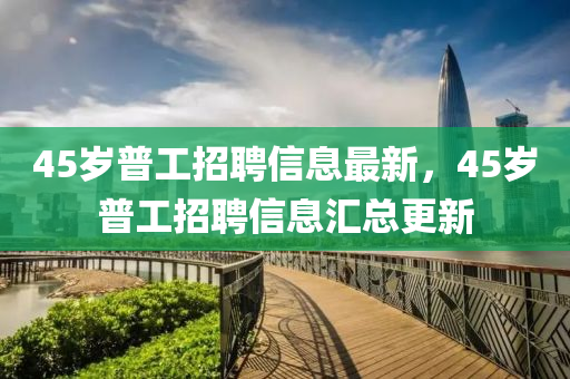 45歲普工(gong)招(zhao)聘信(xin)息(xi)最新(xin)，45歲(sui)普(pu)工招(zhao)聘信息滙總更新(xin)
