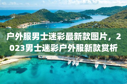 戶(hu)外(wai)服(fu)男(nan)士(shi)迷(mi)綵(cai)最新欵(kuan)圖(tu)片(pian)，2023男(nan)士迷綵戶外(wai)服新欵(kuan)賞析(xi)