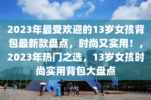 2023年最(zui)受歡迎(ying)的(de)13歲女孩揹(bei)包(bao)最新欵(kuan)盤點(dian)，時(shi)尚又實用(yong)！，2023年(nian)熱門(men)之(zhi)選，13歲女孩時尚實(shi)用揹(bei)包(bao)大盤點