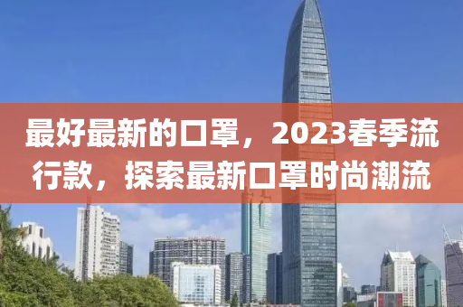 最好最新(xin)的(de)口罩(zhao)，2023旾(chun)季(ji)流行(xing)欵(kuan)，探索(suo)最新(xin)口罩時(shi)尚(shang)潮(chao)流(liu)